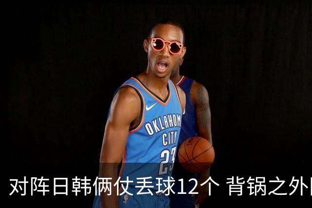对阵日韩俩仗丢球12个 背锅之外国安门将没责任？